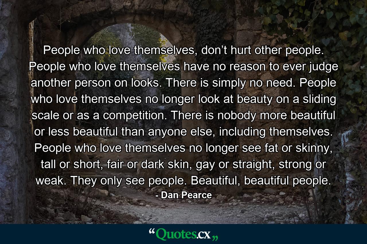 People who love themselves, don’t hurt other people. People who love themselves have no reason to ever judge another person on looks. There is simply no need. People who love themselves no longer look at beauty on a sliding scale or as a competition. There is nobody more beautiful or less beautiful than anyone else, including themselves. People who love themselves no longer see fat or skinny, tall or short, fair or dark skin, gay or straight, strong or weak. They only see people. Beautiful, beautiful people. - Quote by Dan Pearce