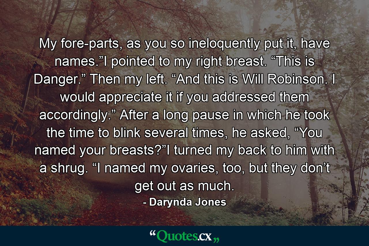 My fore-parts, as you so ineloquently put it, have names.”I pointed to my right breast. “This is Danger.” Then my left. “And this is Will Robinson. I would appreciate it if you addressed them accordingly.” After a long pause in which he took the time to blink several times, he asked, “You named your breasts?”I turned my back to him with a shrug. “I named my ovaries, too, but they don’t get out as much. - Quote by Darynda Jones