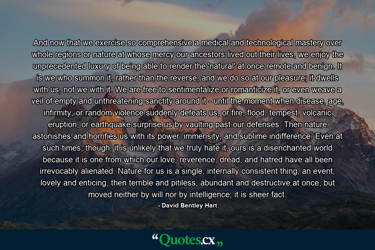 And now that we exercise so comprehensive a medical and technological mastery over whole regions or nature at whose mercy our ancestors lived out their lives, we enjoy the unprecedented luxury of being able to render the 'natural' at once remote and benign. It is we who summon it, rather than the reverse, and we do so at our pleasure; it dwells with us, not we with it. We are free to sentimentalize or romanticize it, or even weave a veil of empty and unthreatening sanctity around it - until the moment when disease, age, infirmity, or random violence suddenly defeats us, or fire, flood, tempest, volcanic eruption, or earthquake surprise us by vaulting past our defenses. Then nature astonishes and horrifies us with its power, immensity, and sublime indifference. Even at such times, though, it is unlikely that we truly hate it; ours is a disenchanted world because it is one from which our love, reverence, dread, and hatred have all been irrevocably alienated. Nature for us is a single, internally consistent thing, an event, lovely and enticing, then terrible and pitiless, abundant and destructive at once, but moved neither by will nor by intelligence; it is sheer fact. - Quote by David Bentley Hart