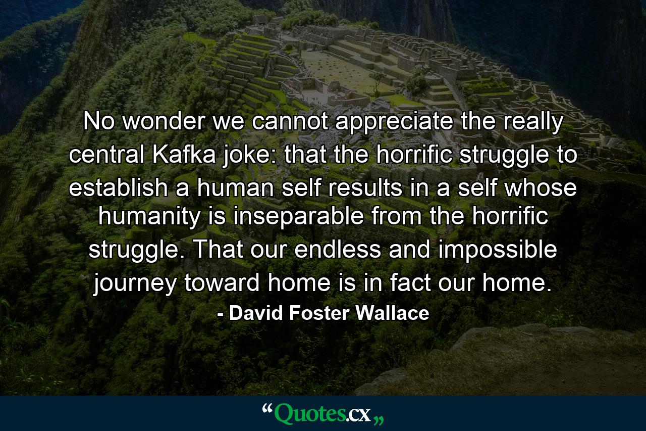 No wonder we cannot appreciate the really central Kafka joke: that the horrific struggle to establish a human self results in a self whose humanity is inseparable from the horrific struggle. That our endless and impossible journey toward home is in fact our home. - Quote by David Foster Wallace