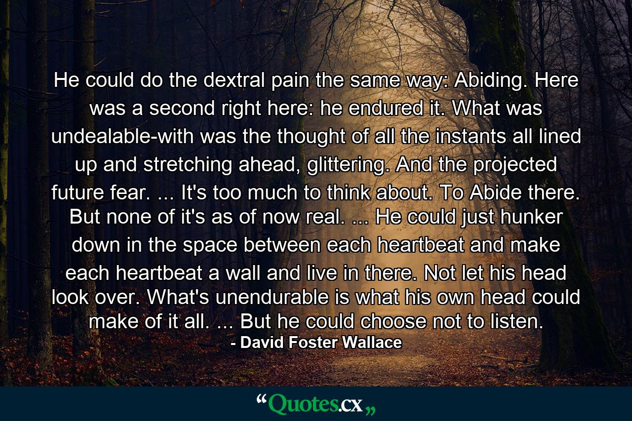 He could do the dextral pain the same way: Abiding. Here was a second right here: he endured it. What was undealable-with was the thought of all the instants all lined up and stretching ahead, glittering. And the projected future fear. ... It's too much to think about. To Abide there. But none of it's as of now real. ... He could just hunker down in the space between each heartbeat and make each heartbeat a wall and live in there. Not let his head look over. What's unendurable is what his own head could make of it all. ... But he could choose not to listen. - Quote by David Foster Wallace