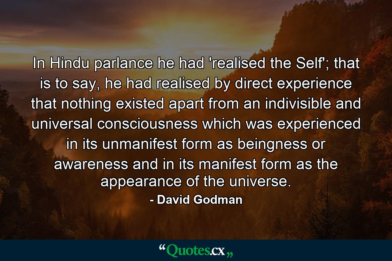 In Hindu parlance he had 'realised the Self'; that is to say, he had realised by direct experience that nothing existed apart from an indivisible and universal consciousness which was experienced in its unmanifest form as beingness or awareness and in its manifest form as the appearance of the universe. - Quote by David Godman