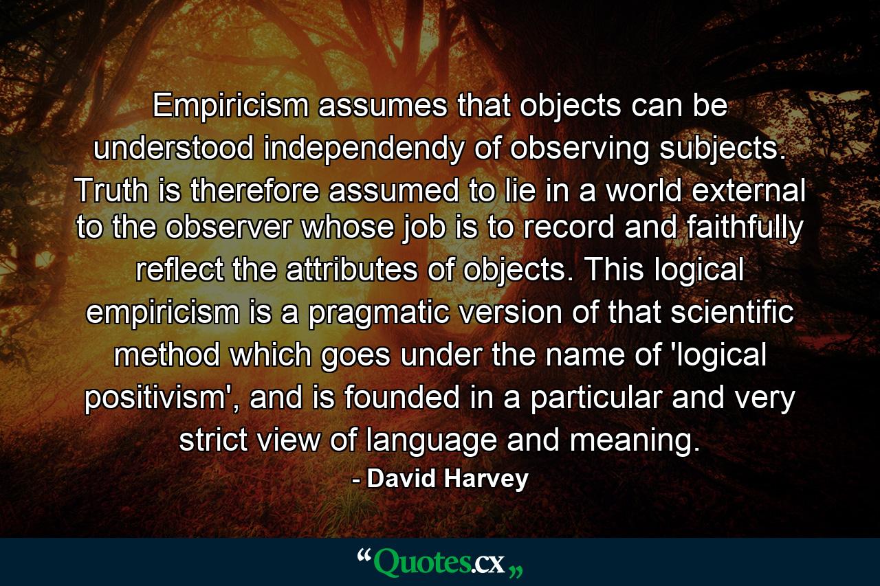 Empiricism assumes that objects can be understood independendy of observing subjects. Truth is therefore assumed to lie in a world external to the observer whose job is to record and faithfully reflect the attributes of objects. This logical empiricism is a pragmatic version of that scientific method which goes under the name of 'logical positivism', and is founded in a particular and very strict view of language and meaning. - Quote by David Harvey