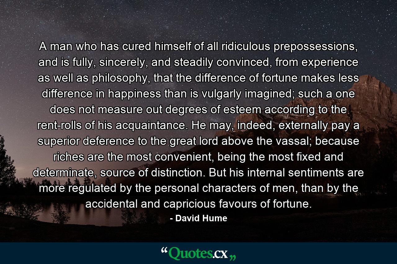 A man who has cured himself of all ridiculous prepossessions, and is fully, sincerely, and steadily convinced, from experience as well as philosophy, that the difference of fortune makes less difference in happiness than is vulgarly imagined; such a one does not measure out degrees of esteem according to the rent-rolls of his acquaintance. He may, indeed, externally pay a superior deference to the great lord above the vassal; because riches are the most convenient, being the most fixed and determinate, source of distinction. But his internal sentiments are more regulated by the personal characters of men, than by the accidental and capricious favours of fortune. - Quote by David Hume