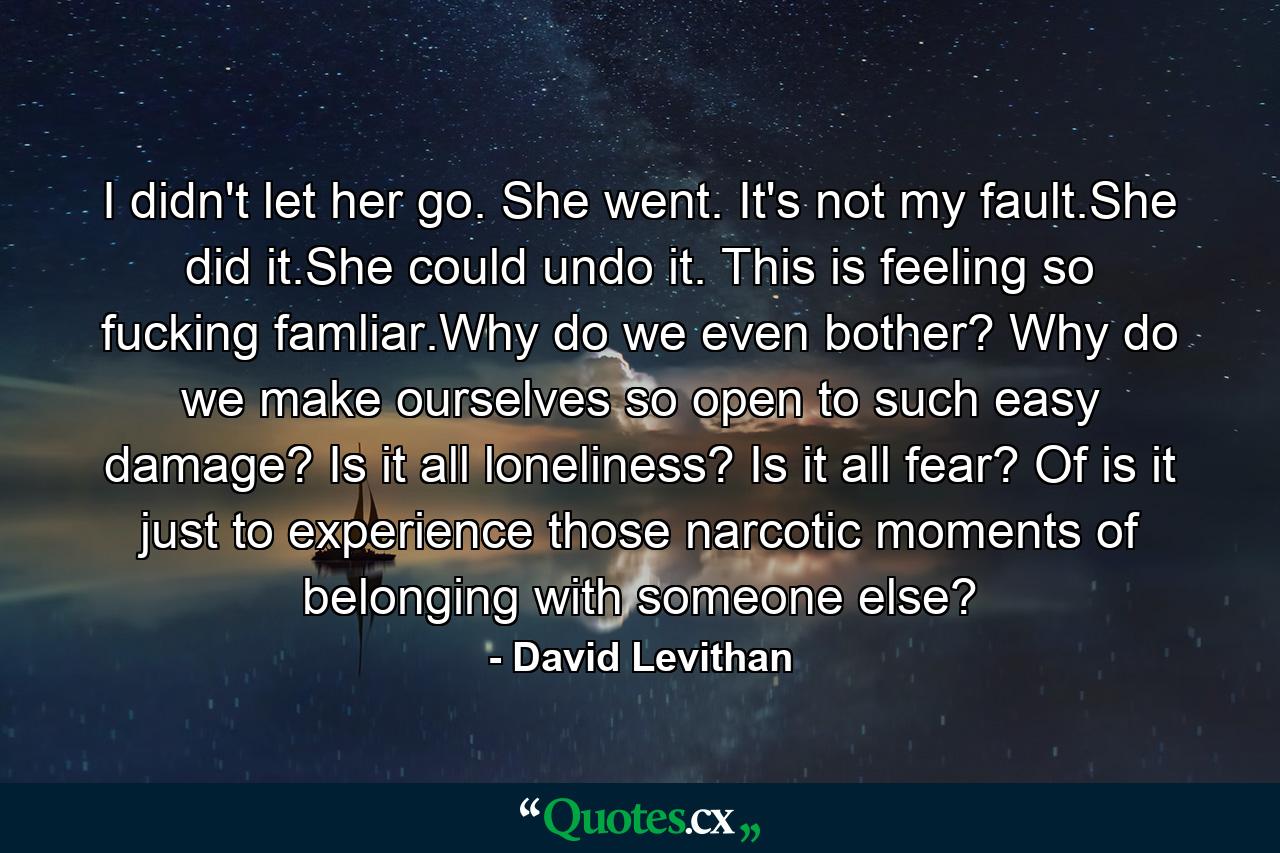 I didn't let her go. She went. It's not my fault.She did it.She could undo it. This is feeling so fucking famliar.Why do we even bother? Why do we make ourselves so open to such easy damage? Is it all loneliness? Is it all fear? Of is it just to experience those narcotic moments of belonging with someone else? - Quote by David Levithan