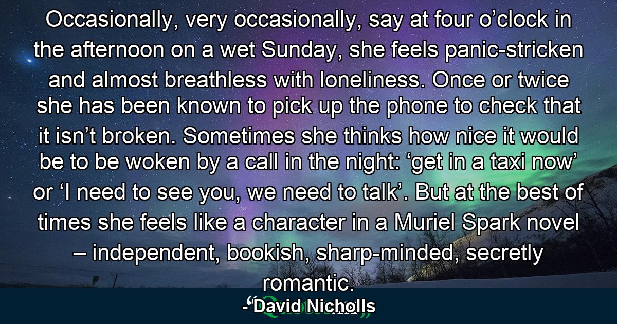 Occasionally, very occasionally, say at four o’clock in the afternoon on a wet Sunday, she feels panic-stricken and almost breathless with loneliness. Once or twice she has been known to pick up the phone to check that it isn’t broken. Sometimes she thinks how nice it would be to be woken by a call in the night: ‘get in a taxi now’ or ‘I need to see you, we need to talk’. But at the best of times she feels like a character in a Muriel Spark novel – independent, bookish, sharp-minded, secretly romantic. - Quote by David Nicholls