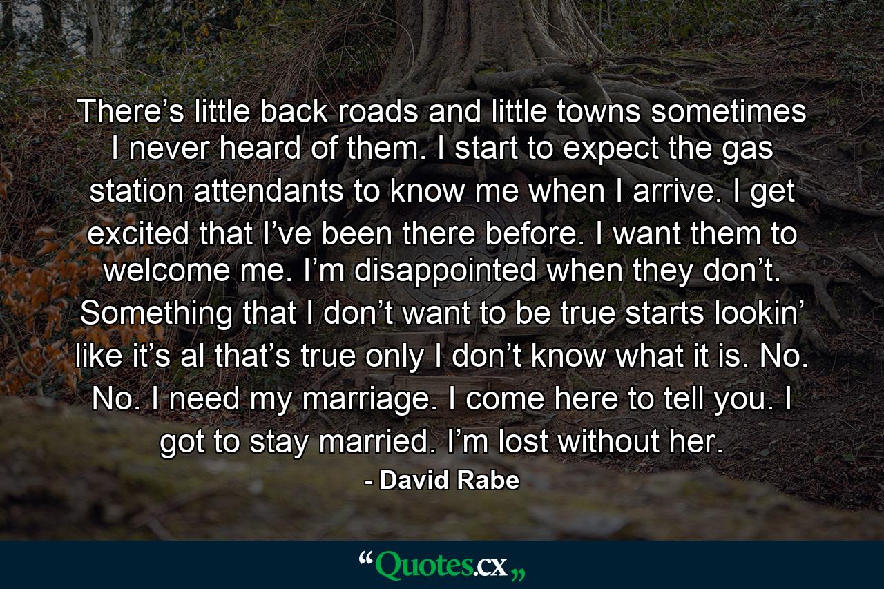 There’s little back roads and little towns sometimes I never heard of them. I start to expect the gas station attendants to know me when I arrive. I get excited that I’ve been there before. I want them to welcome me. I’m disappointed when they don’t. Something that I don’t want to be true starts lookin’ like it’s al that’s true only I don’t know what it is. No. No. I need my marriage. I come here to tell you. I got to stay married. I’m lost without her. - Quote by David Rabe