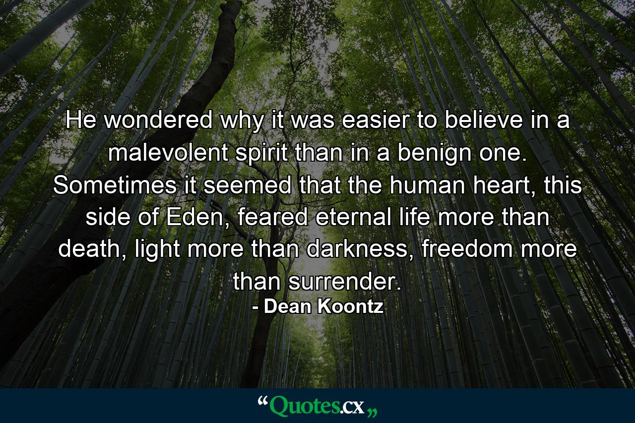 He wondered why it was easier to believe in a malevolent spirit than in a benign one. Sometimes it seemed that the human heart, this side of Eden, feared eternal life more than death, light more than darkness, freedom more than surrender. - Quote by Dean Koontz