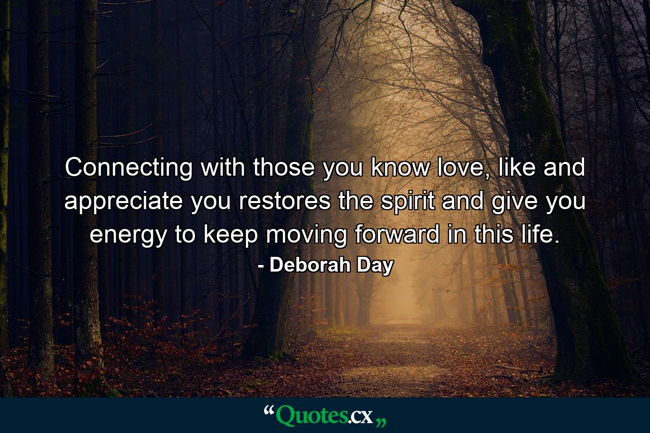 Connecting with those you know love, like and appreciate you restores the spirit and give you energy to keep moving forward in this life. - Quote by Deborah Day