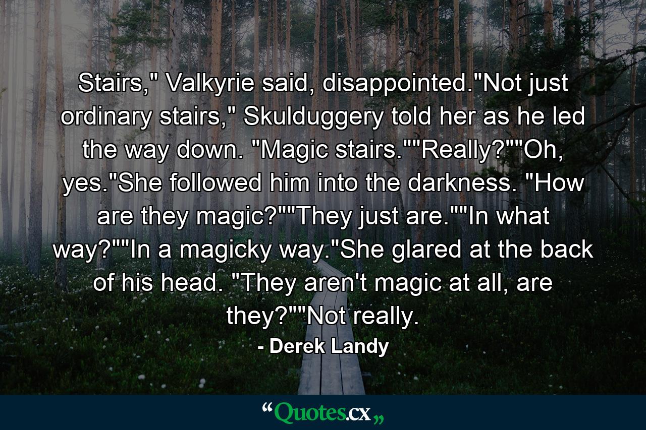 Stairs," Valkyrie said, disappointed."Not just ordinary stairs," Skulduggery told her as he led the way down. "Magic stairs.""Really?""Oh, yes."She followed him into the darkness. "How are they magic?""They just are.""In what way?""In a magicky way."She glared at the back of his head. "They aren't magic at all, are they?""Not really. - Quote by Derek Landy