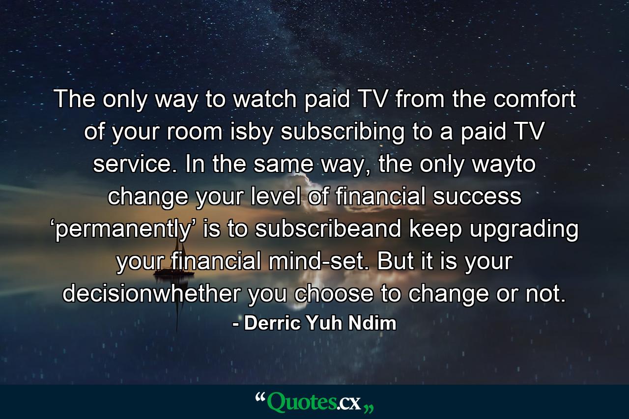 The only way to watch paid TV from the comfort of your room isby subscribing to a paid TV service. In the same way, the only wayto change your level of financial success ‘permanently’ is to subscribeand keep upgrading your financial mind-set. But it is your decisionwhether you choose to change or not. - Quote by Derric Yuh Ndim