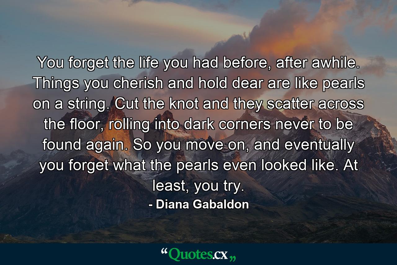You forget the life you had before, after awhile. Things you cherish and hold dear are like pearls on a string. Cut the knot and they scatter across the floor, rolling into dark corners never to be found again. So you move on, and eventually you forget what the pearls even looked like. At least, you try. - Quote by Diana Gabaldon