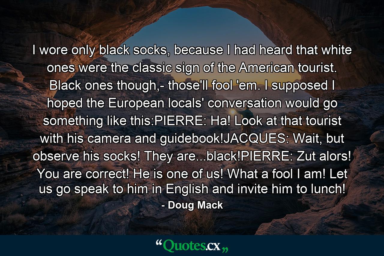 I wore only black socks, because I had heard that white ones were the classic sign of the American tourist. Black ones though,- those'll fool 'em. I supposed I hoped the European locals' conversation would go something like this:PIERRE: Ha! Look at that tourist with his camera and guidebook!JACQUES: Wait, but observe his socks! They are...black!PIERRE: Zut alors! You are correct! He is one of us! What a fool I am! Let us go speak to him in English and invite him to lunch! - Quote by Doug Mack