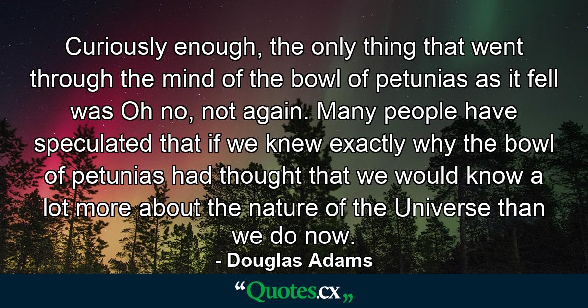 Curiously enough, the only thing that went through the mind of the bowl of petunias as it fell was Oh no, not again. Many people have speculated that if we knew exactly why the bowl of petunias had thought that we would know a lot more about the nature of the Universe than we do now. - Quote by Douglas Adams