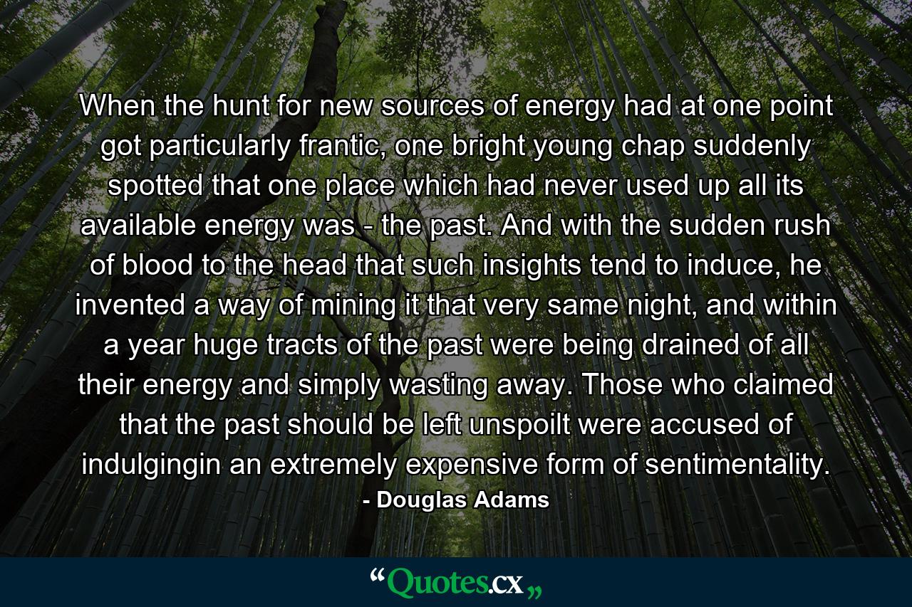 When the hunt for new sources of energy had at one point got particularly frantic, one bright young chap suddenly spotted that one place which had never used up all its available energy was - the past. And with the sudden rush of blood to the head that such insights tend to induce, he invented a way of mining it that very same night, and within a year huge tracts of the past were being drained of all their energy and simply wasting away. Those who claimed that the past should be left unspoilt were accused of indulgingin an extremely expensive form of sentimentality. - Quote by Douglas Adams