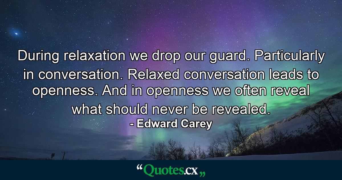 During relaxation we drop our guard. Particularly in conversation. Relaxed conversation leads to openness. And in openness we often reveal what should never be revealed. - Quote by Edward Carey