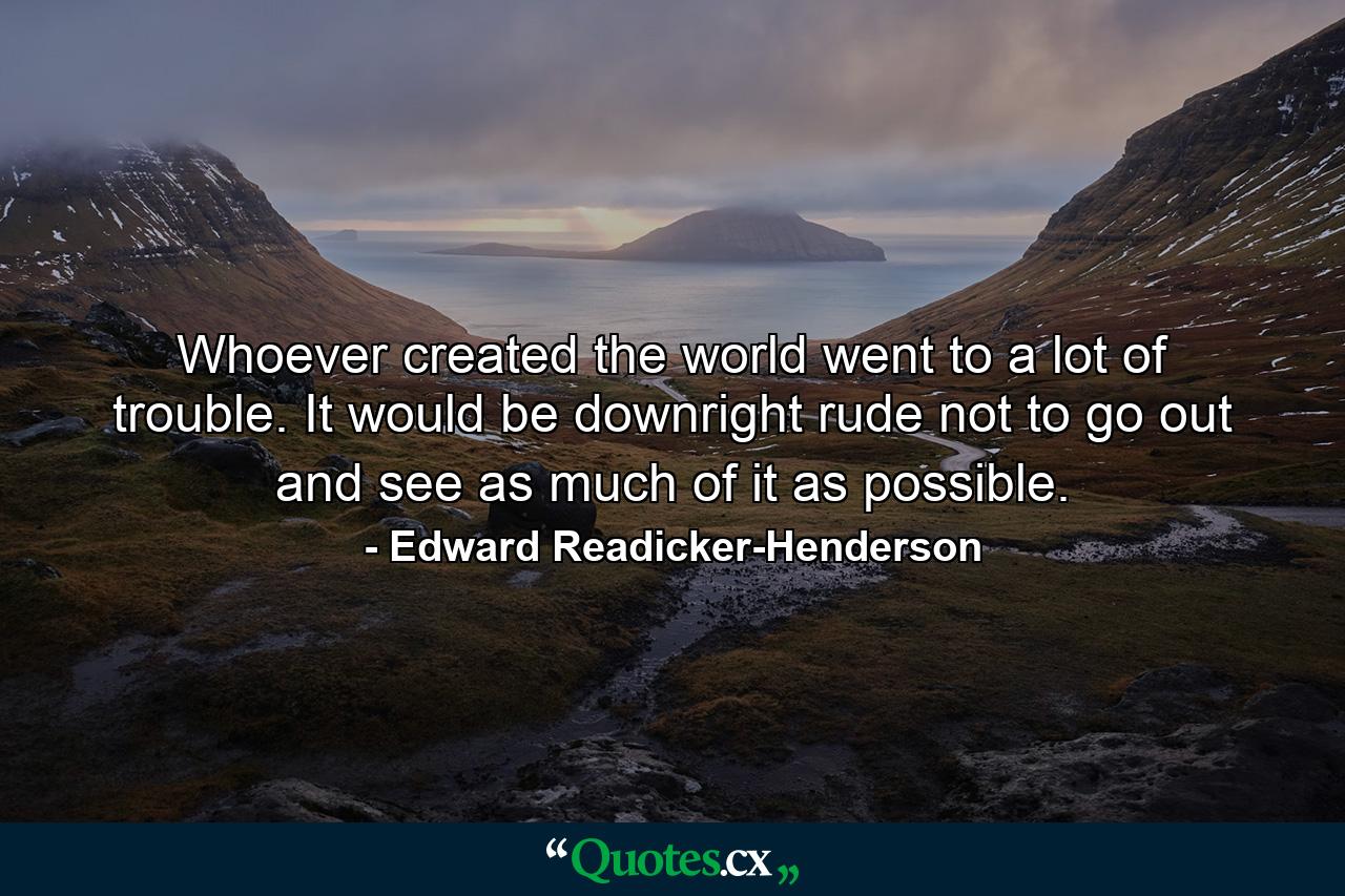 Whoever created the world went to a lot of trouble. It would be downright rude not to go out and see as much of it as possible. - Quote by Edward Readicker-Henderson