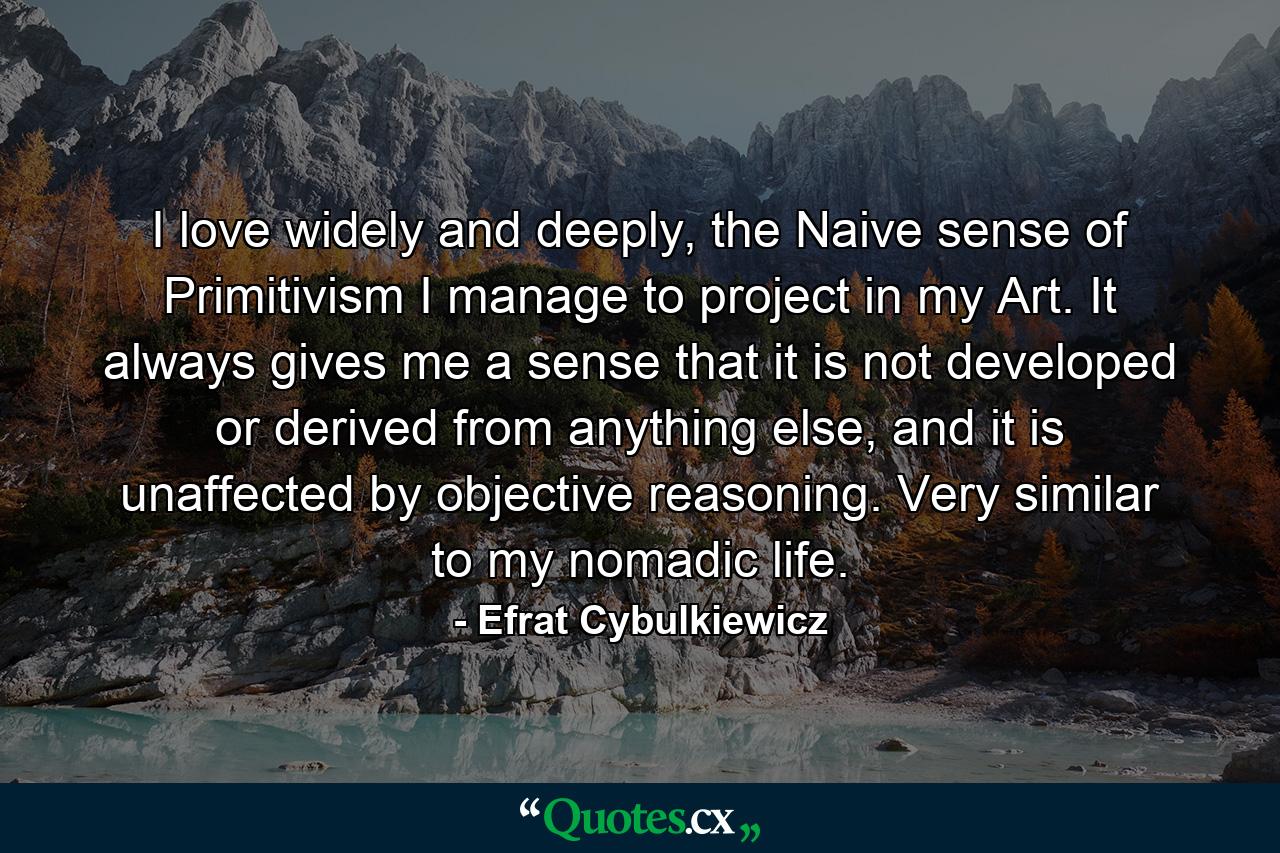 I love widely and deeply, the Naive sense of Primitivism I manage to project in my Art. It always gives me a sense that it is not developed or derived from anything else, and it is unaffected by objective reasoning. Very similar to my nomadic life. - Quote by Efrat Cybulkiewicz