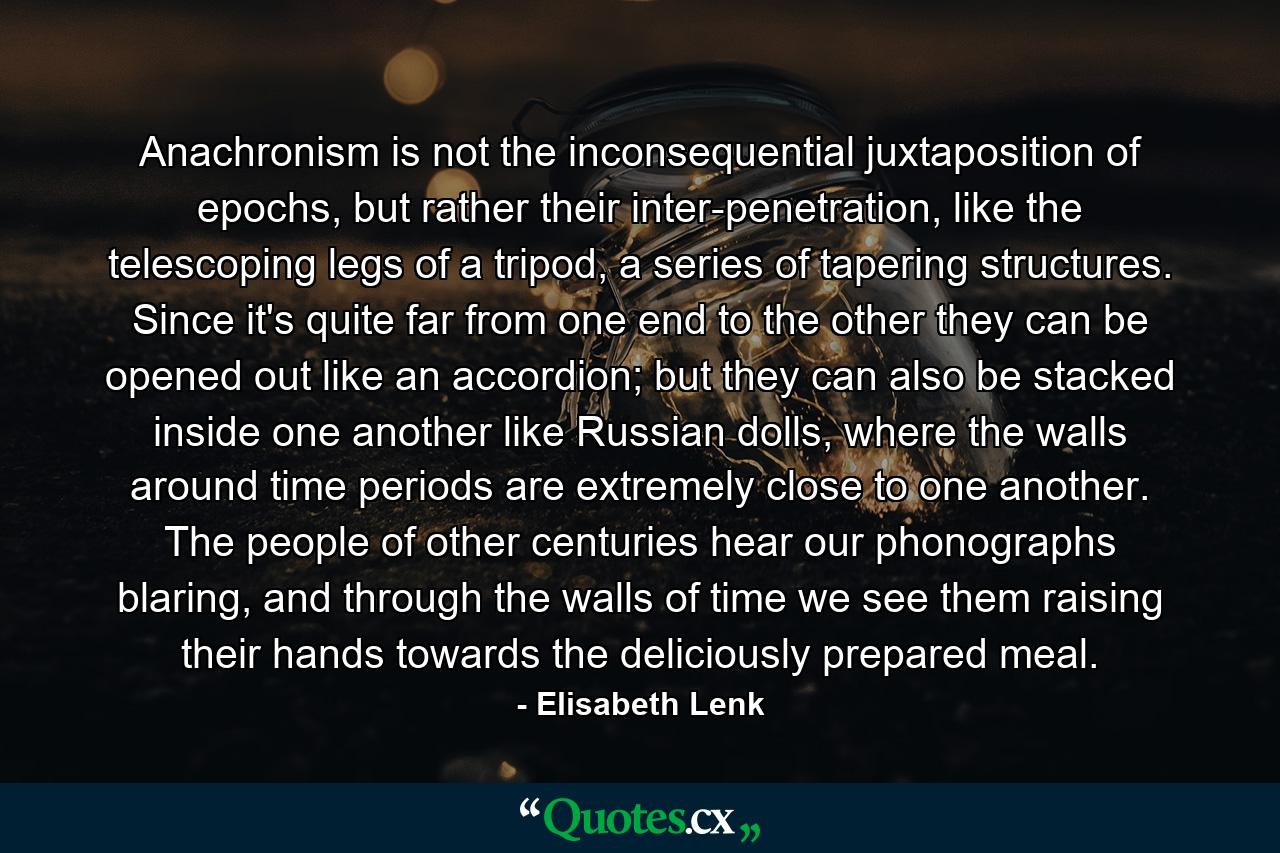 Anachronism is not the inconsequential juxtaposition of epochs, but rather their inter-penetration, like the telescoping legs of a tripod, a series of tapering structures. Since it's quite far from one end to the other they can be opened out like an accordion; but they can also be stacked inside one another like Russian dolls, where the walls around time periods are extremely close to one another. The people of other centuries hear our phonographs blaring, and through the walls of time we see them raising their hands towards the deliciously prepared meal. - Quote by Elisabeth Lenk