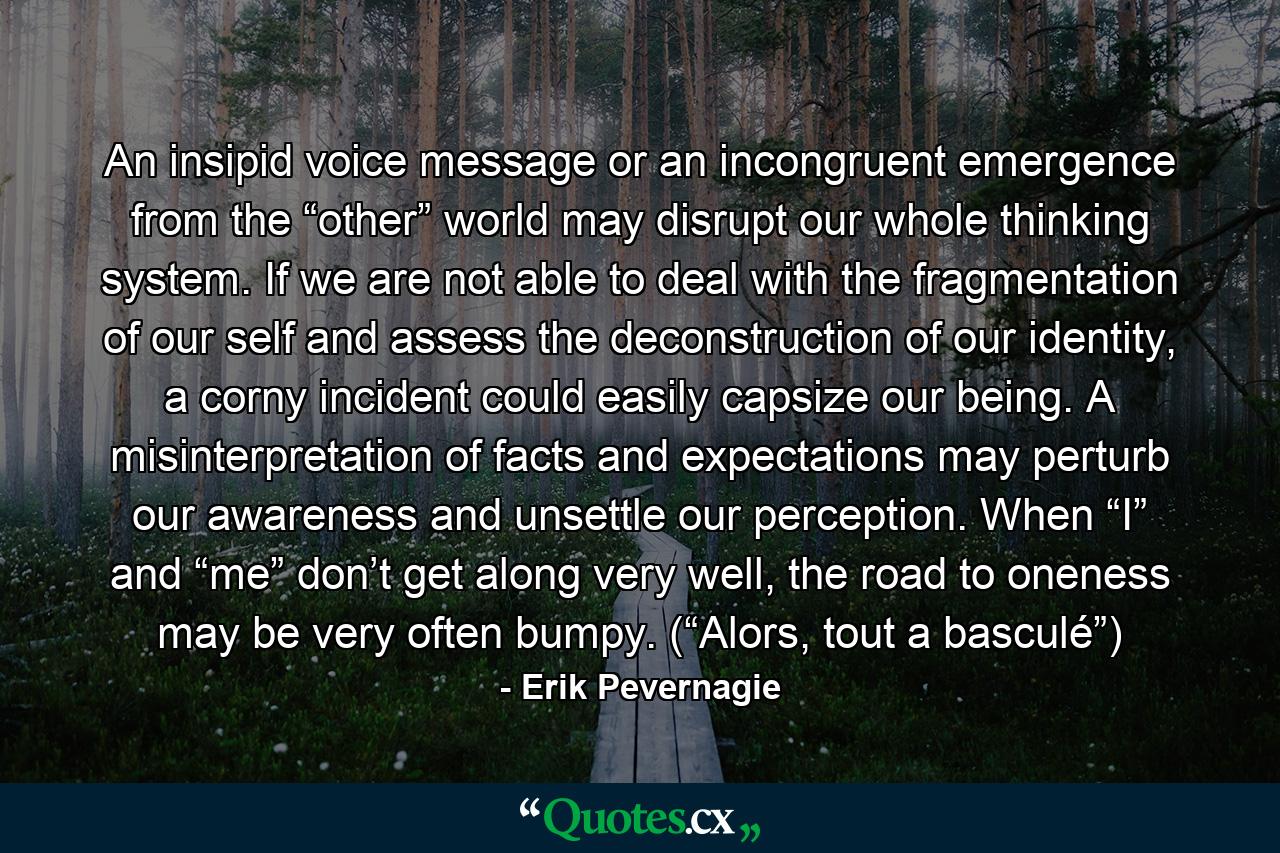 An insipid voice message or an incongruent emergence from the “other” world may disrupt our whole thinking system. If we are not able to deal with the fragmentation of our self and assess the deconstruction of our identity, a corny incident could easily capsize our being. A misinterpretation of facts and expectations may perturb our awareness and unsettle our perception. When “I” and “me” don’t get along very well, the road to oneness may be very often bumpy. (“Alors, tout a basculé”) - Quote by Erik Pevernagie