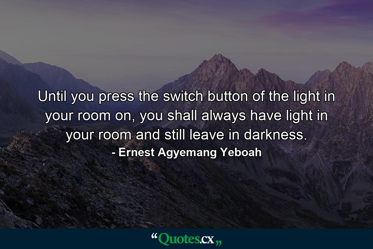 Until you press the switch button of the light in your room on, you shall always have light in your room and still leave in darkness. - Quote by Ernest Agyemang Yeboah