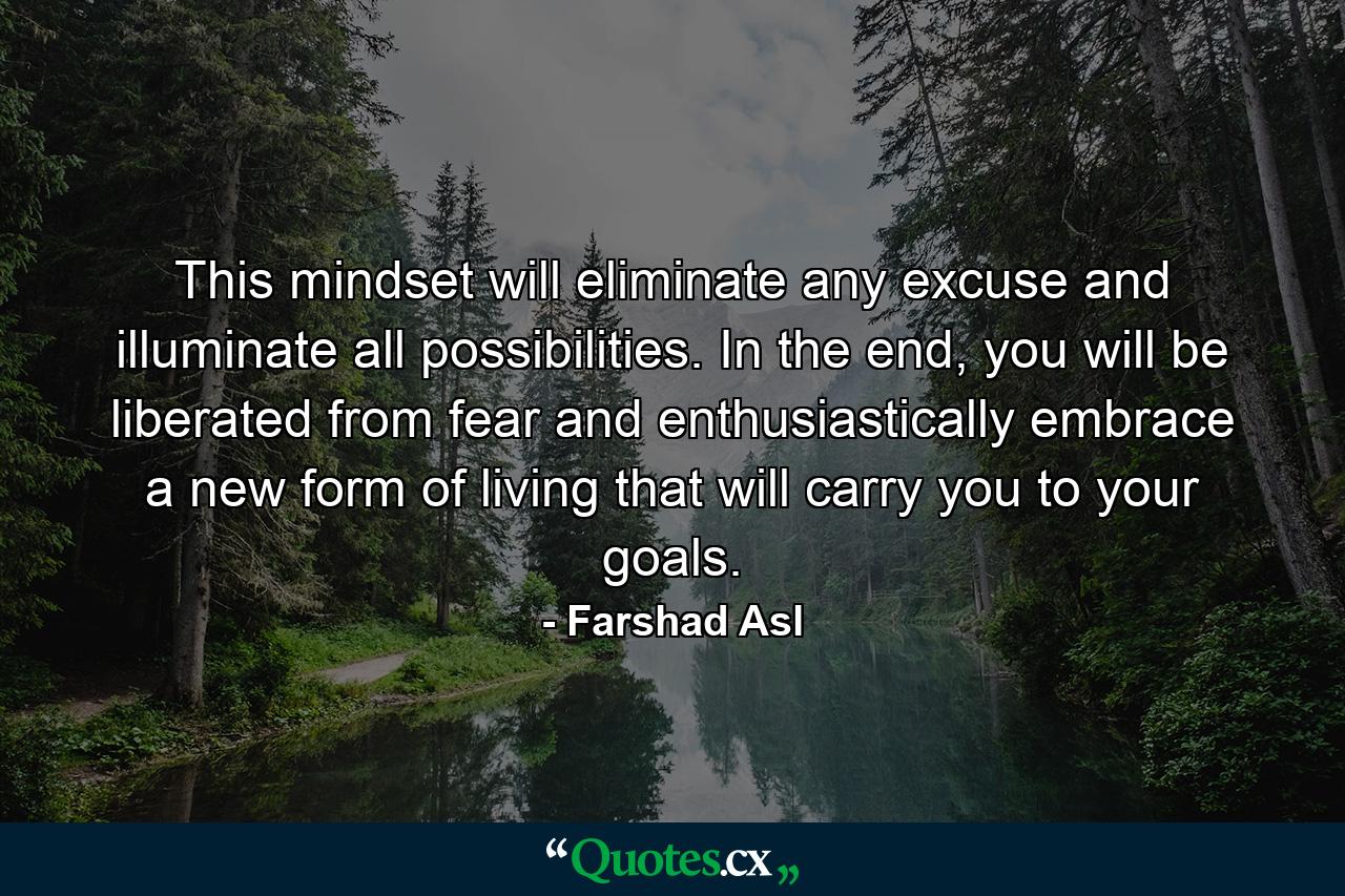 This mindset will eliminate any excuse and illuminate all possibilities. In the end, you will be liberated from fear and enthusiastically embrace a new form of living that will carry you to your goals. - Quote by Farshad Asl