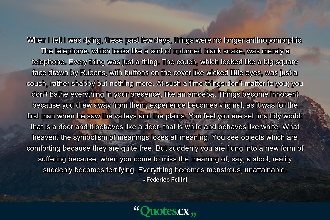 When I felt I was dying, these past few days, things were no longer anthropomorphic. The telephone, which looks like a sort of upturned black snake, was merely a telephone. Every thing was just a thing. The couch, which looked like a big square face drawn by Rubens, with buttons on the cover like wicked little eyes, was just a couch, rather shabby but nothing more. At such a time things don’t matter to you; you don’t bathe everything in your presence, like an amoeba. Things become innocent because you draw away from them; experience becomes virginal, as it was for the first man when he saw the valleys and the plains. You feel you are set in a tidy world: that is a door and it behaves like a door, that is white and behaves like white. What heaven: the symbolism of meanings loses all meaning. You see objects which are comforting because they are quite free. But suddenly you are flung into a new form of suffering because, when you come to miss the meaning of, say, a stool, reality suddenly becomes terrifying. Everything becomes monstrous, unattainable. - Quote by Federico Fellini