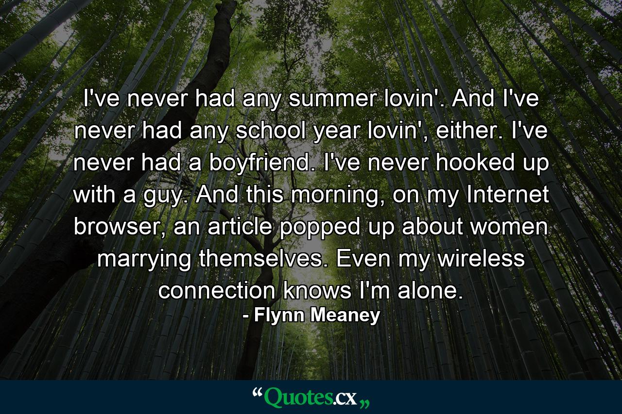 I've never had any summer lovin'. And I've never had any school year lovin', either. I've never had a boyfriend. I've never hooked up with a guy. And this morning, on my Internet browser, an article popped up about women marrying themselves. Even my wireless connection knows I'm alone. - Quote by Flynn Meaney