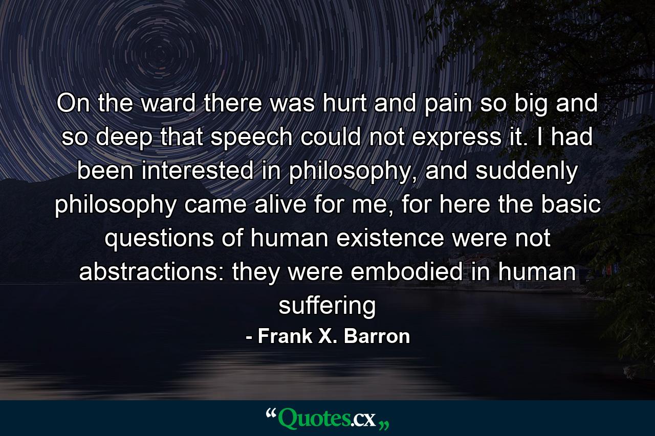 On the ward there was hurt and pain so big and so deep that speech could not express it. I had been interested in philosophy, and suddenly philosophy came alive for me, for here the basic questions of human existence were not abstractions: they were embodied in human suffering - Quote by Frank X. Barron
