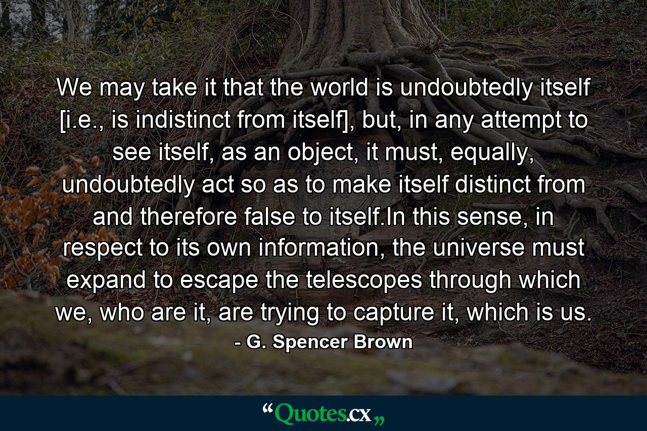 We may take it that the world is undoubtedly itself [i.e., is indistinct from itself], but, in any attempt to see itself, as an object, it must, equally, undoubtedly act so as to make itself distinct from and therefore false to itself.In this sense, in respect to its own information, the universe must expand to escape the telescopes through which we, who are it, are trying to capture it, which is us. - Quote by G. Spencer Brown