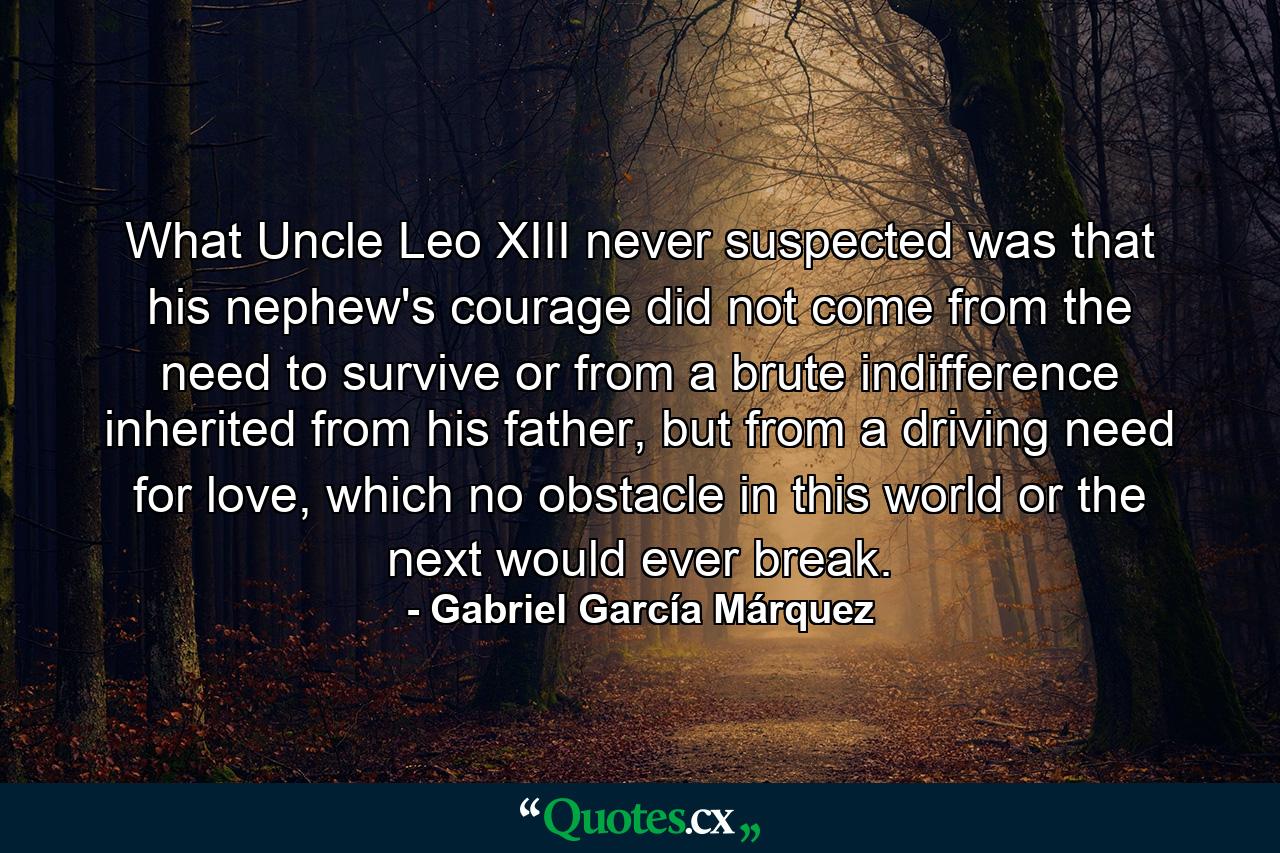 What Uncle Leo XIII never suspected was that his nephew's courage did not come from the need to survive or from a brute indifference inherited from his father, but from a driving need for love, which no obstacle in this world or the next would ever break. - Quote by Gabriel García Márquez