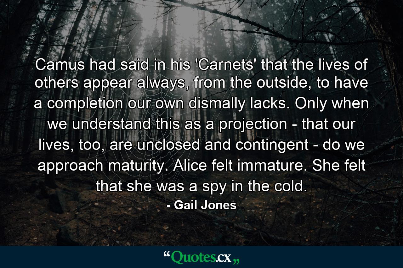 Camus had said in his 'Carnets' that the lives of others appear always, from the outside, to have a completion our own dismally lacks. Only when we understand this as a projection - that our lives, too, are unclosed and contingent - do we approach maturity. Alice felt immature. She felt that she was a spy in the cold. - Quote by Gail Jones