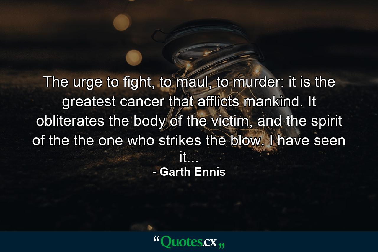 The urge to fight, to maul, to murder: it is the greatest cancer that afflicts mankind. It obliterates the body of the victim, and the spirit of the the one who strikes the blow. I have seen it... - Quote by Garth Ennis