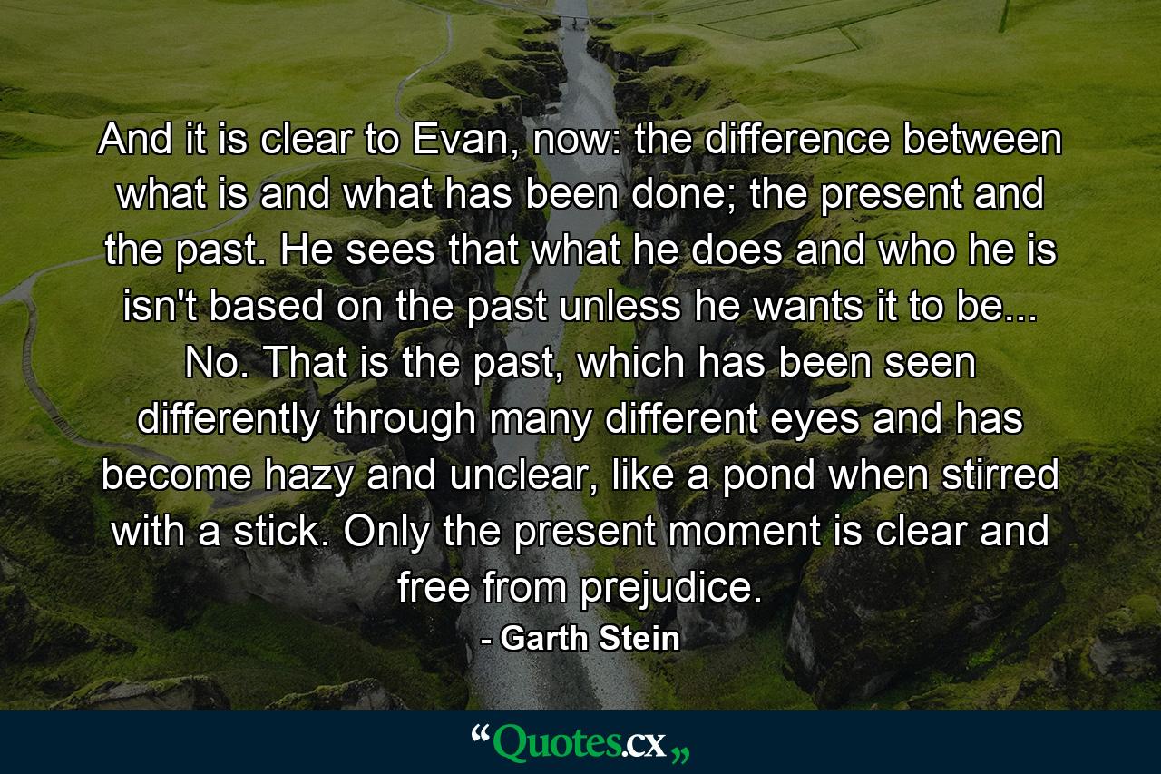 And it is clear to Evan, now: the difference between what is and what has been done; the present and the past. He sees that what he does and who he is isn't based on the past unless he wants it to be... No. That is the past, which has been seen differently through many different eyes and has become hazy and unclear, like a pond when stirred with a stick. Only the present moment is clear and free from prejudice. - Quote by Garth Stein