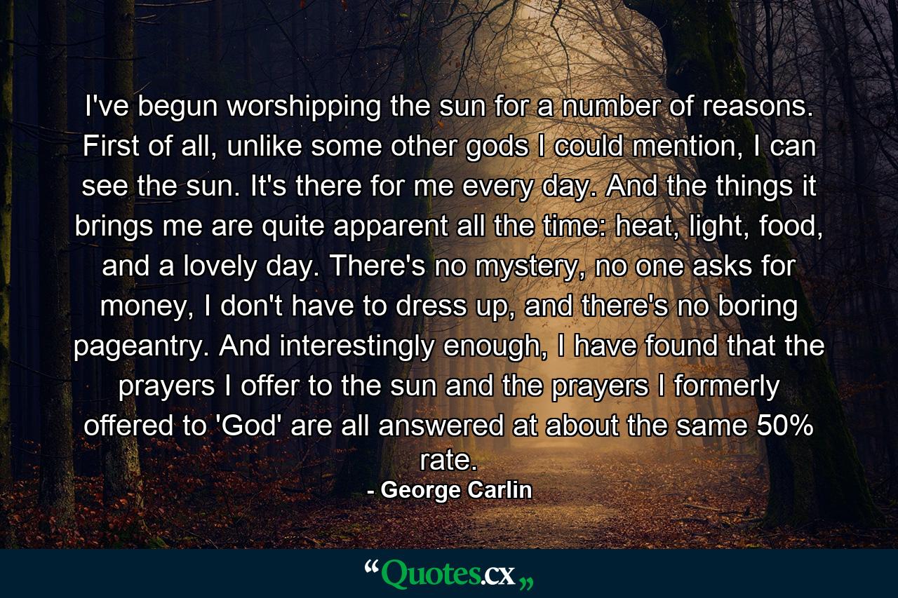 I've begun worshipping the sun for a number of reasons. First of all, unlike some other gods I could mention, I can see the sun. It's there for me every day. And the things it brings me are quite apparent all the time: heat, light, food, and a lovely day. There's no mystery, no one asks for money, I don't have to dress up, and there's no boring pageantry. And interestingly enough, I have found that the prayers I offer to the sun and the prayers I formerly offered to 'God' are all answered at about the same 50% rate. - Quote by George Carlin