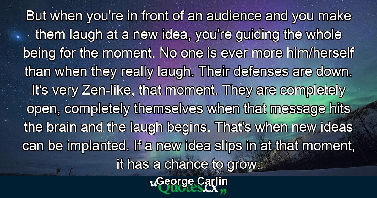 But when you're in front of an audience and you make them laugh at a new idea, you're guiding the whole being for the moment. No one is ever more him/herself than when they really laugh. Their defenses are down. It's very Zen-like, that moment. They are completely open, completely themselves when that message hits the brain and the laugh begins. That's when new ideas can be implanted. If a new idea slips in at that moment, it has a chance to grow. - Quote by George Carlin