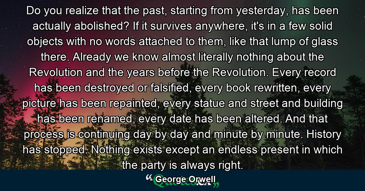 Do you realize that the past, starting from yesterday, has been actually abolished? If it survives anywhere, it's in a few solid objects with no words attached to them, like that lump of glass there. Already we know almost literally nothing about the Revolution and the years before the Revolution. Every record has been destroyed or falsified, every book rewritten, every picture has been repainted, every statue and street and building has been renamed, every date has been altered. And that process is continuing day by day and minute by minute. History has stopped. Nothing exists except an endless present in which the party is always right. - Quote by George Orwell