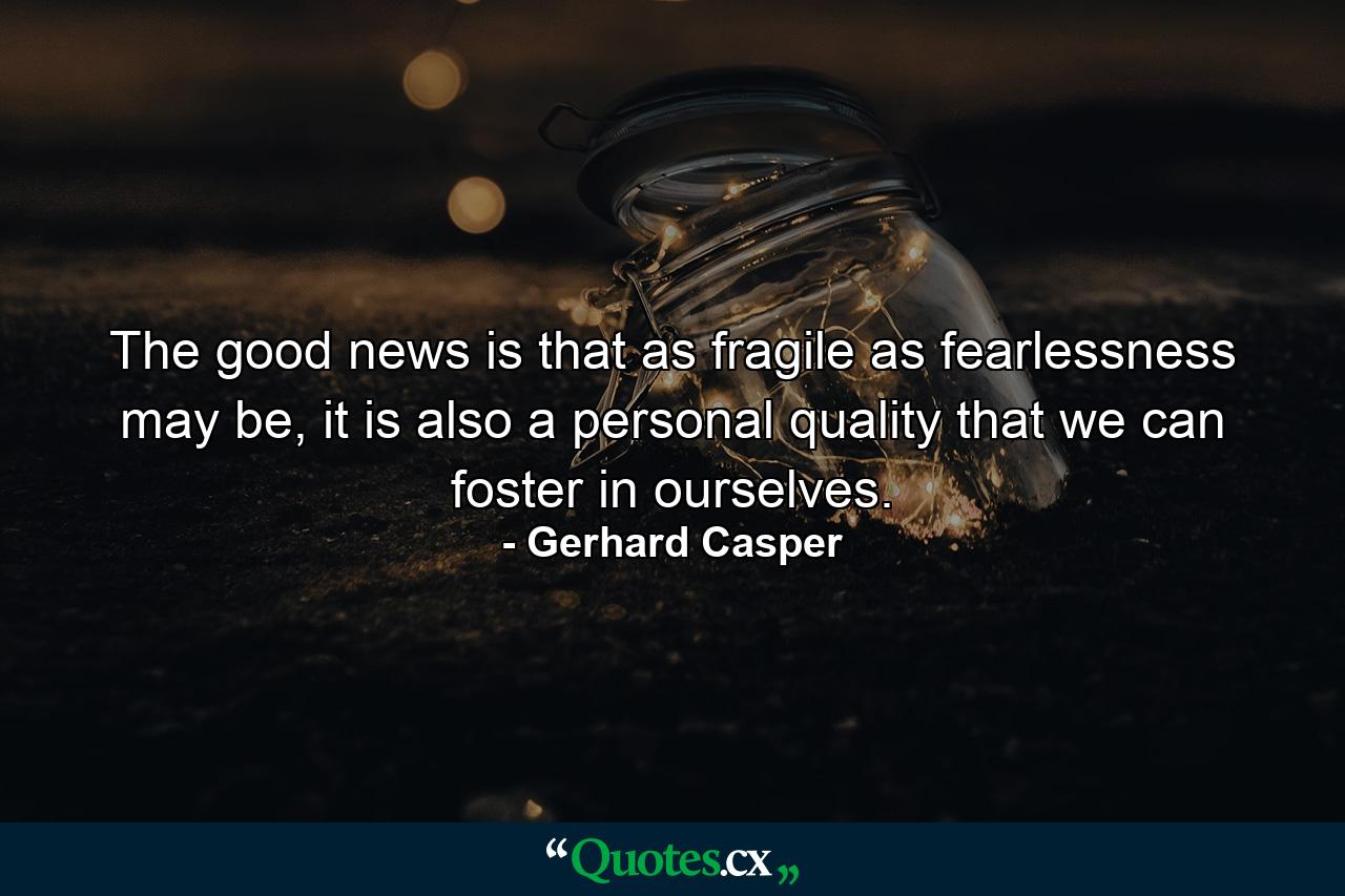 The good news is that as fragile as fearlessness may be, it is also a personal quality that we can foster in ourselves. - Quote by Gerhard Casper