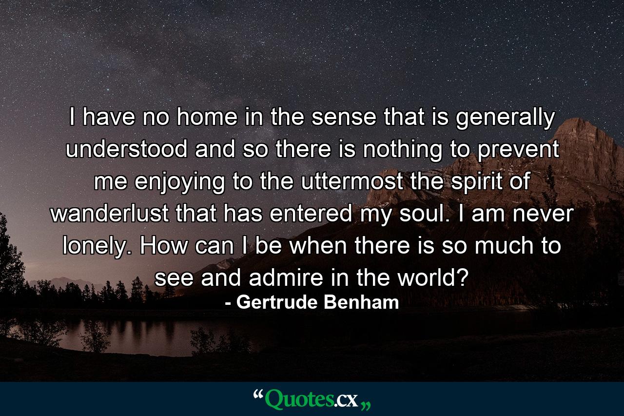 I have no home in the sense that is generally understood and so there is nothing to prevent me enjoying to the uttermost the spirit of wanderlust that has entered my soul. I am never lonely. How can I be when there is so much to see and admire in the world? - Quote by Gertrude Benham