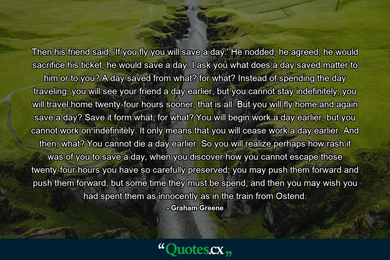 Then his friend said, 'If you fly you will save a day.' He nodded, he agreed, he would sacrifice his ticket, he would save a day. I ask you what does a day saved matter to him or to you? A day saved from what? for what? Instead of spending the day traveling, you will see your friend a day earlier, but you cannot stay indefinitely, you will travel home twenty-four hours sooner, that is all. But you will fly home and again save a day? Save it form what, for what? You will begin work a day earlier, but you cannot work on indefinitely. It only means that you will cease work a day earlier. And then, what? You cannot die a day earlier. So you will realize perhaps how rash it was of you to save a day, when you discover how you cannot escape those twenty-four hours you have so carefully preserved; you may push them forward and push them forward, but some time they must be spend, and then you may wish you had spent them as innocently as in the train from Ostend. - Quote by Graham Greene