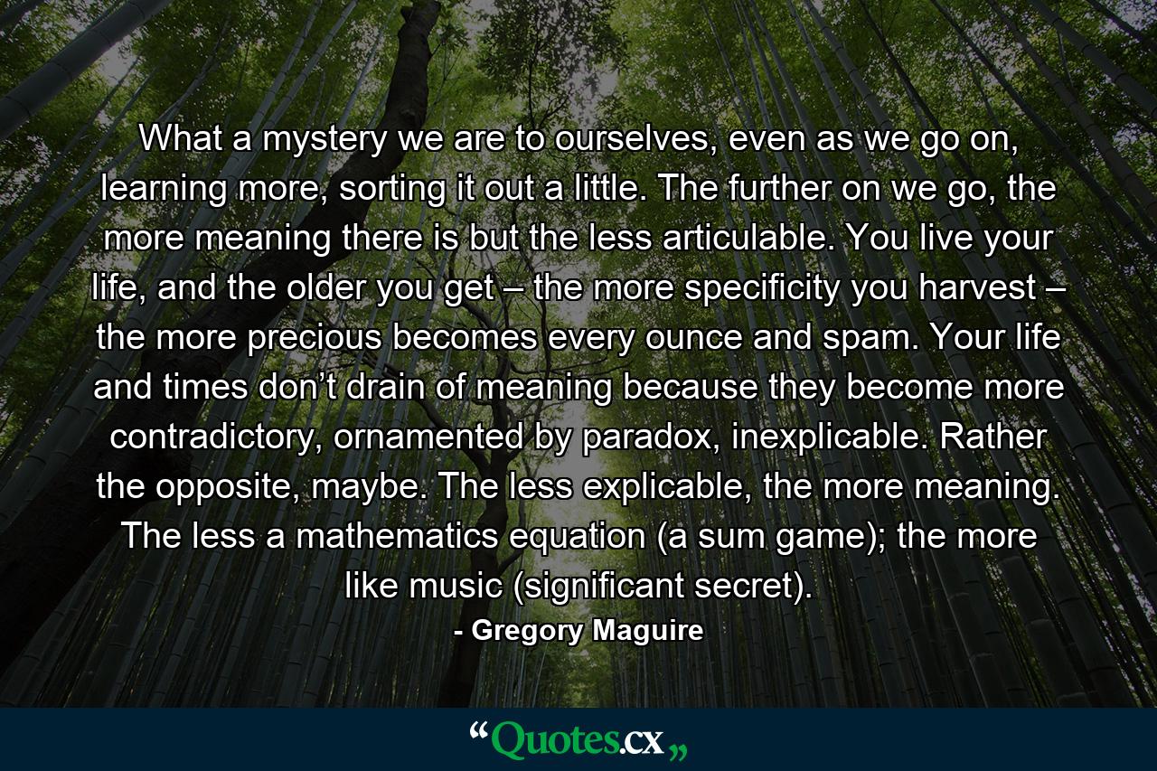 What a mystery we are to ourselves, even as we go on, learning more, sorting it out a little. The further on we go, the more meaning there is but the less articulable. You live your life, and the older you get – the more specificity you harvest – the more precious becomes every ounce and spam. Your life and times don’t drain of meaning because they become more contradictory, ornamented by paradox, inexplicable. Rather the opposite, maybe. The less explicable, the more meaning. The less a mathematics equation (a sum game); the more like music (significant secret). - Quote by Gregory Maguire