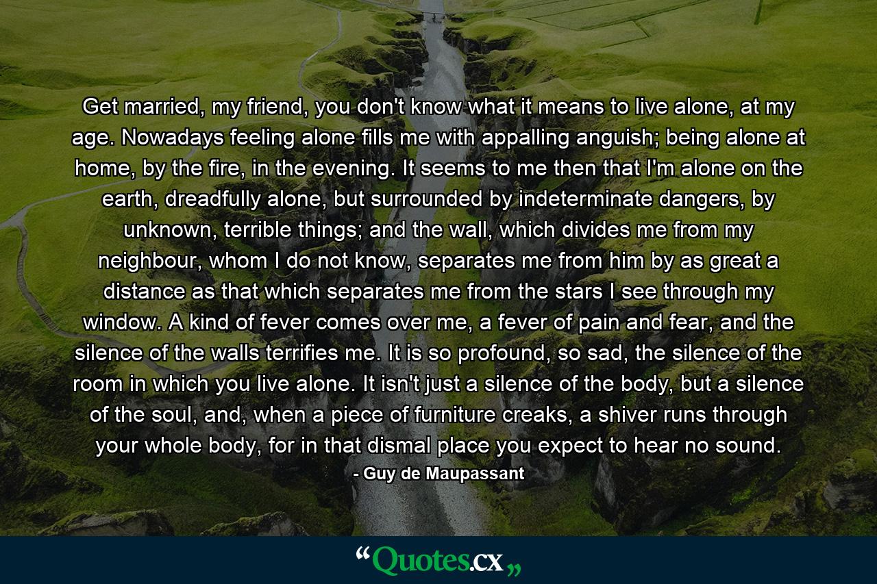Get married, my friend, you don't know what it means to live alone, at my age. Nowadays feeling alone fills me with appalling anguish; being alone at home, by the fire, in the evening. It seems to me then that I'm alone on the earth, dreadfully alone, but surrounded by indeterminate dangers, by unknown, terrible things; and the wall, which divides me from my neighbour, whom I do not know, separates me from him by as great a distance as that which separates me from the stars I see through my window. A kind of fever comes over me, a fever of pain and fear, and the silence of the walls terrifies me. It is so profound, so sad, the silence of the room in which you live alone. It isn't just a silence of the body, but a silence of the soul, and, when a piece of furniture creaks, a shiver runs through your whole body, for in that dismal place you expect to hear no sound. - Quote by Guy de Maupassant