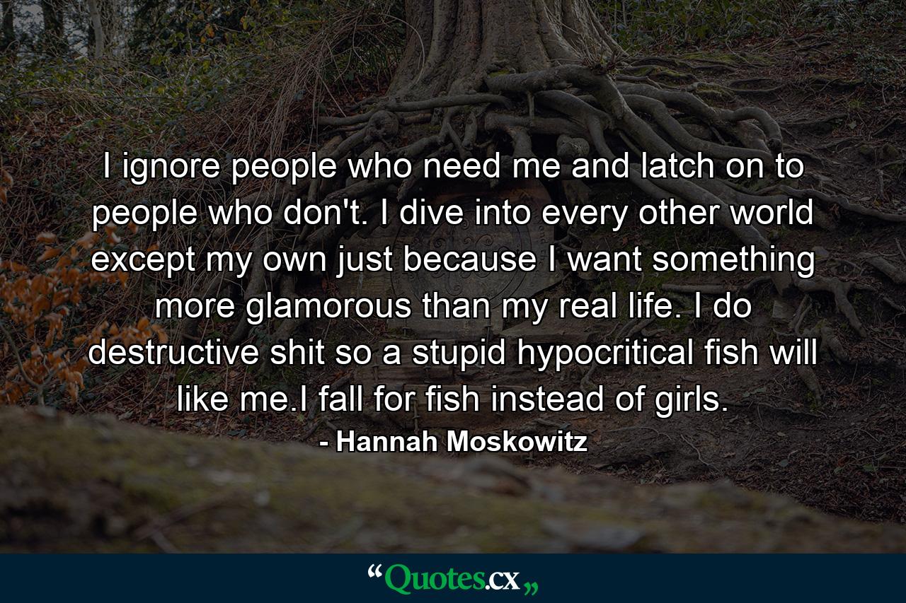 I ignore people who need me and latch on to people who don't. I dive into every other world except my own just because I want something more glamorous than my real life. I do destructive shit so a stupid hypocritical fish will like me.I fall for fish instead of girls. - Quote by Hannah Moskowitz