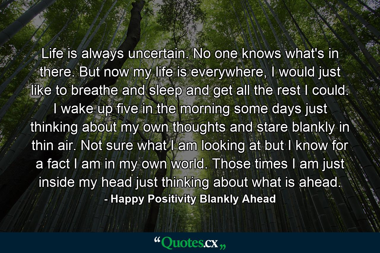 Life is always uncertain. No one knows what's in there. But now my life is everywhere, I would just like to breathe and sleep and get all the rest I could. I wake up five in the morning some days just thinking about my own thoughts and stare blankly in thin air. Not sure what I am looking at but I know for a fact I am in my own world. Those times I am just inside my head just thinking about what is ahead. - Quote by Happy Positivity Blankly Ahead