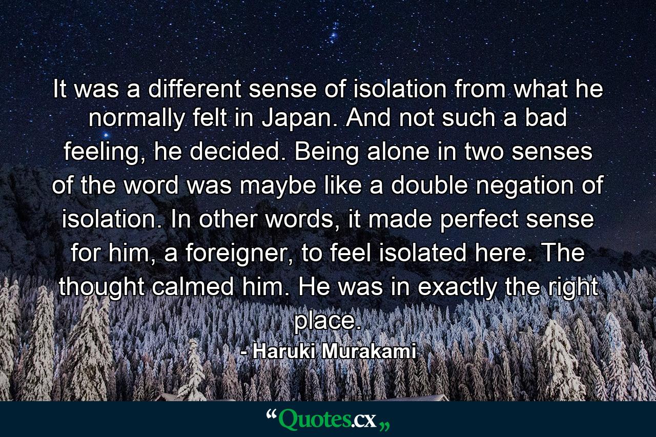 It was a different sense of isolation from what he normally felt in Japan. And not such a bad feeling, he decided. Being alone in two senses of the word was maybe like a double negation of isolation. In other words, it made perfect sense for him, a foreigner, to feel isolated here. The thought calmed him. He was in exactly the right place. - Quote by Haruki Murakami