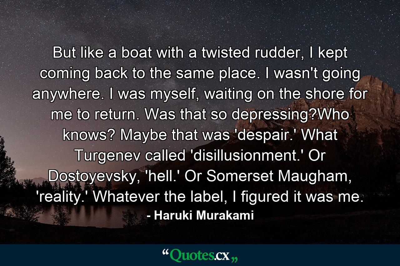 But like a boat with a twisted rudder, I kept coming back to the same place. I wasn't going anywhere. I was myself, waiting on the shore for me to return. Was that so depressing?Who knows? Maybe that was 'despair.' What Turgenev called 'disillusionment.' Or Dostoyevsky, 'hell.' Or Somerset Maugham, 'reality.' Whatever the label, I figured it was me. - Quote by Haruki Murakami