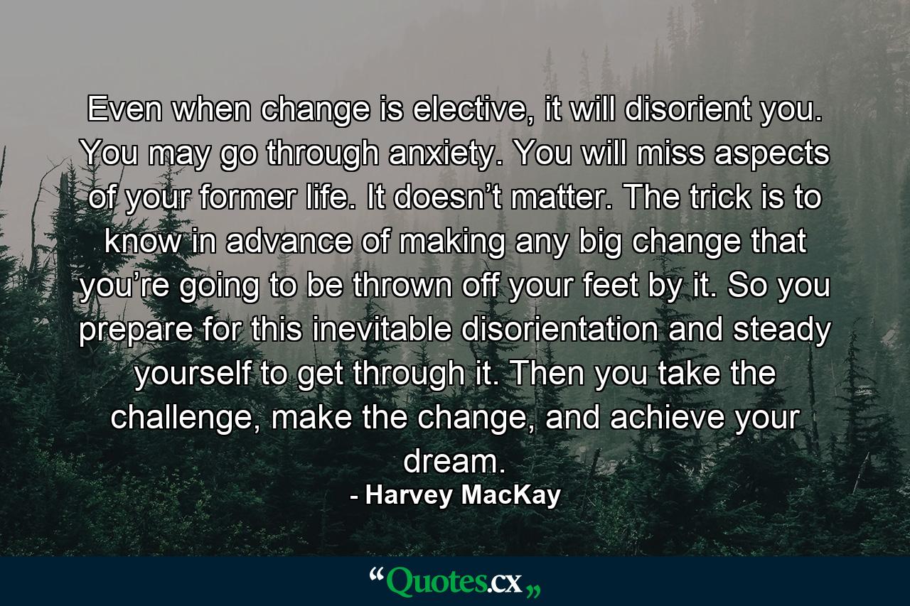 Even when change is elective, it will disorient you. You may go through anxiety. You will miss aspects of your former life. It doesn’t matter. The trick is to know in advance of making any big change that you’re going to be thrown off your feet by it. So you prepare for this inevitable disorientation and steady yourself to get through it. Then you take the challenge, make the change, and achieve your dream. - Quote by Harvey MacKay