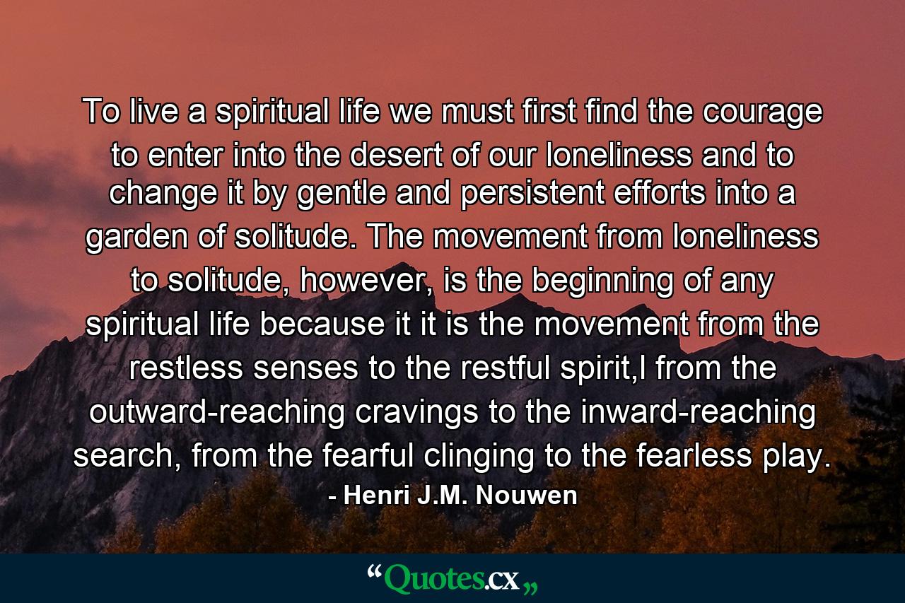 To live a spiritual life we must first find the courage to enter into the desert of our loneliness and to change it by gentle and persistent efforts into a garden of solitude. The movement from loneliness to solitude, however, is the beginning of any spiritual life because it it is the movement from the restless senses to the restful spirit,l from the outward-reaching cravings to the inward-reaching search, from the fearful clinging to the fearless play. - Quote by Henri J.M. Nouwen