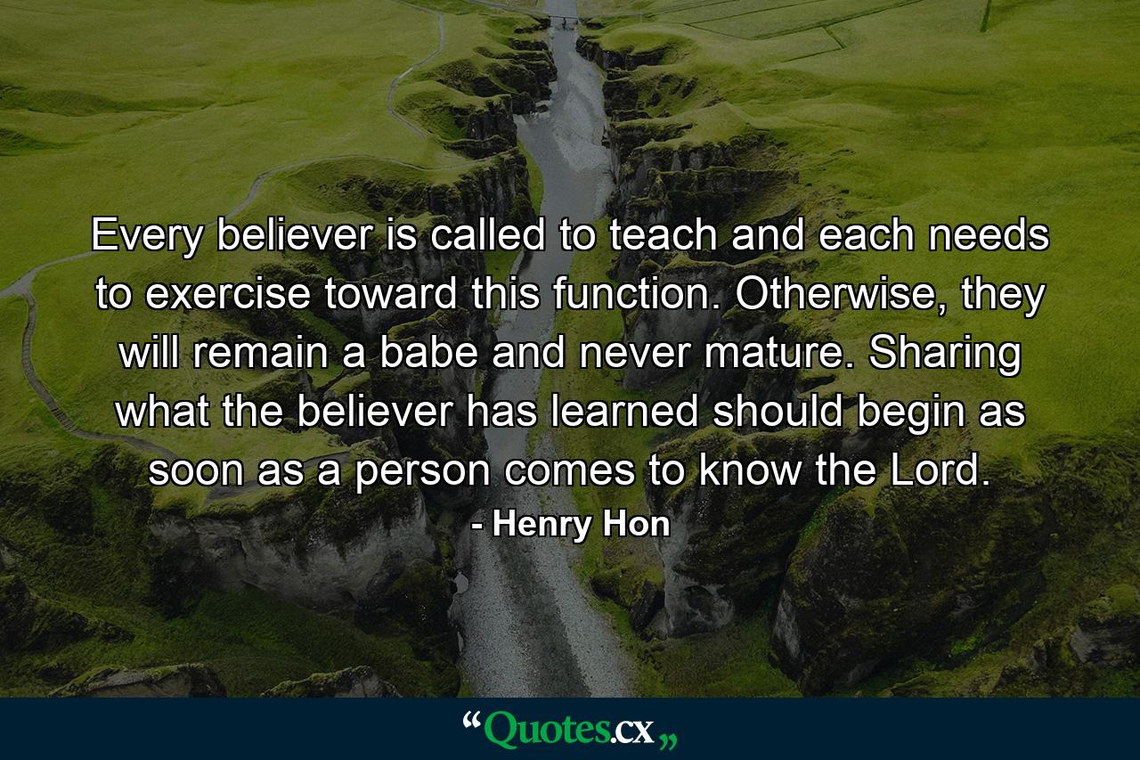 Every believer is called to teach and each needs to exercise toward this function. Otherwise, they will remain a babe and never mature. Sharing what the believer has learned should begin as soon as a person comes to know the Lord. - Quote by Henry Hon