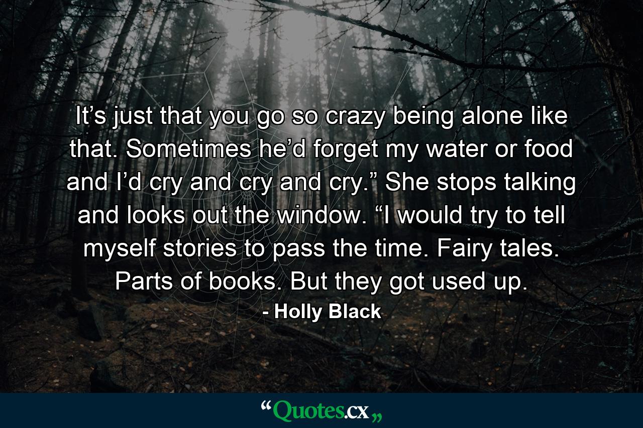 It’s just that you go so crazy being alone like that. Sometimes he’d forget my water or food and I’d cry and cry and cry.” She stops talking and looks out the window. “I would try to tell myself stories to pass the time. Fairy tales. Parts of books. But they got used up. - Quote by Holly Black